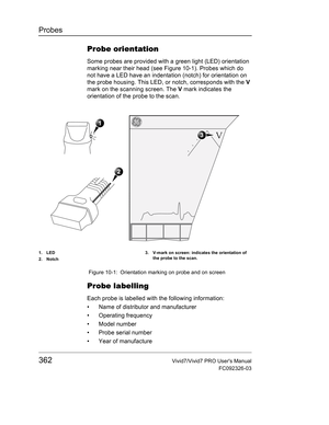 Page 376Probes
362Vivid7/Vivid7 PRO Users Manual
FC092326-03
Probe orientation
Some probes are provided with a green light (LED) orientation 
marking near their head (see Figure 10-1). Probes which do 
not have a LED have an indentation (notch) for orientation on 
the probe housing. This LED, or notch, corresponds with the V 
mark on the scanning screen. The V mark indicates the 
orientation of the probe to the scan.
 Figure 10-1: Orientation marking on probe and on screen
Probe labelling
Each probe is labelled...