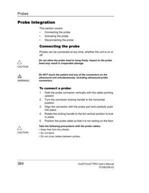 Page 378Probes
364Vivid7/Vivid7 PRO Users Manual
FC092326-03
Probe Integration
This section covers:
•  Connecting the probe
• Activating the probe
•  Disconnecting the probe
Connecting the probe
Probes can be connected at any time, whether the unit is on or 
off.
To connect a probe:
1. Hold the probe connector vertically with the cable pointing 
upward.
2. Turn the connector locking handle to the horizontal 
position.
3. Align the connector with the probe port and carefully push 
into place.
4. Rotate the...