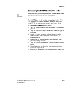 Page 379Probes
Vivid7/Vivid7 PRO Users Manual365
FC092326-03
Connecting the PAMPTE or the 6Tv probe
The PAMPTE and the 6Tv probes are equipped with a Vivid 
Five connector. To connect the these probes on the Vivid 7/
Vivid 7 PRO, an adaptor must be used (see Figure 10-3).
To connect the PAMPTE or 6Tv probe:
1. Turn the probe connector locking handle to the horizontal 
position.
2. Align the connector with the adaptor port and carefully push 
into place.
3. Rotate the probe connector locking handle to the full...