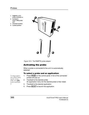 Page 380Probes
366Vivid7/Vivid7 PRO Users Manual
FC092326-03
 Figure 10-3: The PAMPTE probe adaptor
Activating the probe
When a probe is connected to the unit it is automatically 
detected.
To select a probe and an application:
To change applica-
tion without chang-
ing the current 
probe, press 
APPL. 
on the control pan-
el.
1. Press PROBE on the control panel. A list of the connected 
probes will pop up.
2. Trackball to the desired probe. 
An application menu for the desired probe is then listed.
3. Trackball...