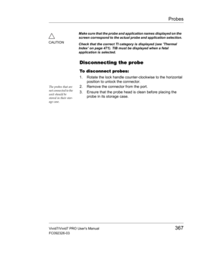 Page 381Probes
Vivid7/Vivid7 PRO Users Manual367
FC092326-03
Disconnecting the probe
To disconnect probes:
1. Rotate the lock handle counter-clockwise to the horizontal 
position to unlock the connector.
The probes that are 
not connected to the 
unit should be 
stored in their stor-
age case.2. Remove the connector from the port.
3. Ensure that the probe head is clean before placing the 
probe in its storage case.
CAUTIONMake sure that the probe and application names displayed on the 
screen correspond to the...