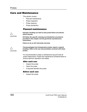 Page 382Probes
368Vivid7/Vivid7 PRO Users Manual
FC092326-03
Care and Maintenance
This section covers:
• Planned maintenance
• Probe inspection
• Probe cleaning
• Probe disinfection
Planned maintenance
It is recommended to keep a maintenance log and note all 
probe malfunctions. Follow the maintenance schedule below to 
ensure optimum operation and safety:
After each use:
•  Inspect the probe
•  Clean the probe
•  If required disinfect the probe
Before each use:
•  Inspect the probe
CAUTIONImproper handling can...