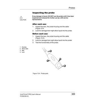 Page 383Probes
Vivid7/Vivid7 PRO Users Manual369
FC092326-03
Inspecting the probe    
After each use:
1. Inspect the lens, the probe housing and the cable 
(Figure 10-4.
2. Look for damage that might allow liquid into the probe.
Before each use:
1. Inspect the lens, the probe housing and the cable 
(Figure 10-4).
2. Look for damage that might allow liquid into the probe.
3. Test the functionality of the probe.
 Figure 10-4: Probe parts
CAUTIONIf any damage is found, DO NOT use the probe until it has been...