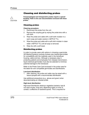 Page 384Probes
370Vivid7/Vivid7 PRO Users Manual
FC092326-03
Cleaning and disinfecting probes
Cleaning probes
Cleaning procedure
1. Disconnect the probe from the unit.
2. Remove the coupling gel by wiping the probe lens with a 
soft cloth.
3. Wipe the probe and cable with a soft cloth moisten in a 
warm soap and water solution (