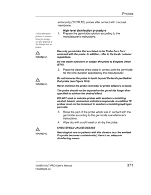 Page 385Probes
Vivid7/Vivid7 PRO Users Manual371
FC092326-03
endocavity (TV,TR,TE) probes after contact with mucosal 
membrane.
High-level disinfection procedure
Follow the manu-
facturers instruc-
tions for storage, 
use and disposal of 
the disinfection so-
lution.1. Prepare the germicide solution according to the 
manufacturers instructions.
2. Place the cleaned dried probe in contact with the germicide 
for the time duration specified by the manufacturer.
3. Rinse the part of the probe which was in contact...