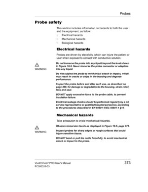 Page 387Probes
Vivid7/Vivid7 PRO Users Manual373
FC092326-03
Probe safety
This section includes information on hazards to both the user 
and the equipment, as follow:
• Electrical hazards
• Mechanical hazards
• Biological hazards
Electrical hazards
Probes are driven by electricity, which can injure the patient or 
user when exposed to contact with conductive solution.
Mechanical hazards
Take precaution to avoid mechanical hazards.
WARNINGDo not immerse the probe into any liquid beyond the level shown 
in Figure...