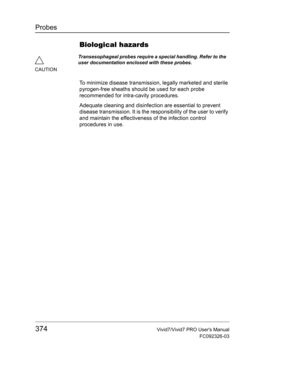 Page 388Probes
374Vivid7/Vivid7 PRO Users Manual
FC092326-03
Biological hazards
To minimize disease transmission, legally marketed and sterile 
pyrogen-free sheaths should be used for each probe 
recommended for intra-cavity procedures.
Adequate cleaning and disinfection are essential to prevent 
disease transmission. It is the responsibility of the user to verify 
and maintain the effectiveness of the infection control 
procedures in use.
CAUTIONTransesophageal probes require a special handling. Refer to the...