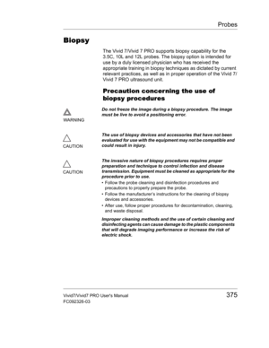 Page 389Probes
Vivid7/Vivid7 PRO Users Manual375
FC092326-03
Biopsy
The Vivid 7/Vivid 7 PRO supports biopsy capability for the 
3.5C, 10L and 12L probes. The biopsy option is intended for 
use by a duly licensed physician who has received the 
appropriate training in biopsy techniques as dictated by current 
relevant practices, as well as in proper operation of the Vivid 7/
Vivid 7 PRO ultrasound unit.
Precaution concerning the use of 
biopsy procedures
WARNINGDo not freeze the image during a biopsy procedure....