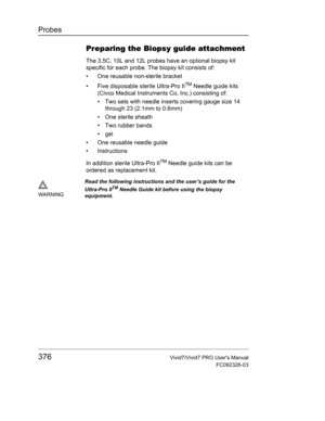 Page 390Probes
376Vivid7/Vivid7 PRO Users Manual
FC092326-03
Preparing the Biopsy guide attachment
The 3.5C, 10L and 12L probes have an optional biopsy kit 
specific for each probe. The biopsy kit consists of:
•  One reusable non-sterile bracket
•  Five disposable sterile Ultra-Pro II
TM Needle guide kits 
(Civco Medical Instruments Co, Inc.) consisting of:
•  Two sets with needle inserts covering gauge size 14 
through 23 (2.1mm to 0.6mm)
• One sterile sheath
•  Two rubber bands
• gel
•  One reusable needle...