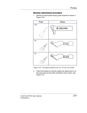 Page 391Probes
Vivid7/Vivid7 PRO Users Manual377
FC092326-03
Bracket attachment procedure
1. Identify the appropriate biopsy guide bracket as shown in 
Figure 10-6.
 Figure 10-6: The biopsy bracket for the 3.5, 10L and 12L probes
2. Orient the bracket so that the needle clip attachment is on 
the same side as the probe orientation mark (notch), see 
Figure 10-7.
Probe Biopsy
3.5C
10L
12L 