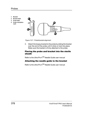 Page 392Probes
378Vivid7/Vivid7 PRO Users Manual
FC092326-03
 Figure 10-7: Probe/bracket alignment
3. Attach the biopsy bracket to the probe by sliding the bracket 
over the end of the probe until it clicks or lock into place.
Make sure the bracket is firmly attached to the probe.
Placing the probe and bracket into the sterile 
sheath
Refer to the Ultra-Pro IITM Needle Guide user manual.
Attaching the needle guide to the bracket
Refer to the Ultra-Pro IITM Needle Guide user manual.
1. Bracket
2. Bracket label
3....