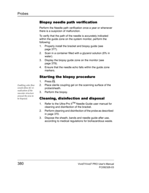 Page 394Probes
380Vivid7/Vivid7 PRO Users Manual
FC092326-03
Biopsy needle path verification
Perform the Needle path verification once a year or whenever 
there is a suspicion of malfunction.
To verify that the path of the needle is accurately indicated 
within the guide zone on the system monitor, perform the 
following:
1. Properly install the bracket and biopsy guide (see 
page 377).
2. Scan in a container filled with a glycerol solution (6% in 
water).
3. Display the biopsy guide zone on the monitor (see...