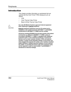 Page 396Peripherals
382Vivid7/Vivid7 PRO Users Manual
FC092326-03
Introduction
This chapter provides information on peripherals that can 
operate with the Vivid 7/Vivid 7 PRO ultrasound unit, as 
follows:
• VCR
•  Color Thermal Video Printer
•  Black & White Thermal Video Printer
CAUTIONUse only GE Medical Systems approved internal equipment 
when replacing an internal
 peripheral.
External
 peripheral equipment must be CE marked and in 
compliance with related standards (EN 60601-1 or EN 60950). 
Conformance to...