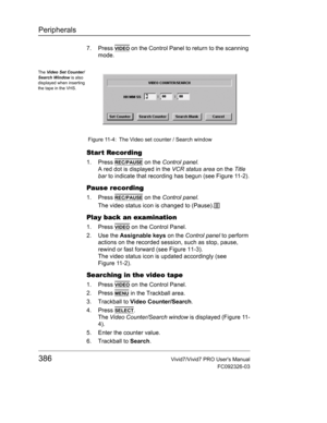 Page 400Peripherals
386Vivid7/Vivid7 PRO Users Manual
FC092326-03
7. Press VIDEO on the Control Panel to return to the scanning 
mode.
 Figure 11-4: The Video set counter / Search window
Star t Recording
1. Press REC/PAUSE on the Control panel.
A red dot is displayed in the VCR status area on the Title 
bar to indicate that recording has begun (see Figure 11-2).
Pause recording
1. Press REC/PAUSE on the Control panel.
The video status icon is changed to (Pause).
Play back an examination
1. Press VIDEO on the...