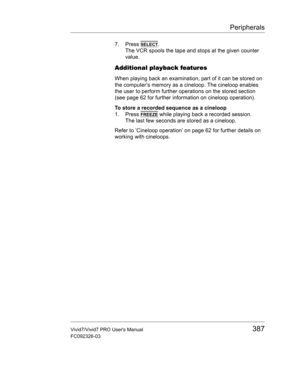 Page 401Peripherals
Vivid7/Vivid7 PRO Users Manual387
FC092326-03
7. Press SELECT.
The VCR spools the tape and stops at the given counter 
value.
Additional playback features
When playing back an examination, part of it can be stored on 
the computer’s memory as a cineloop. The cineloop enables 
the user to perform further operations on the stored section 
(see page 62 for further information on cineloop operation).
To store a recorded sequence as a cineloop
1. Press 
FREEZE while playing back a recorded...