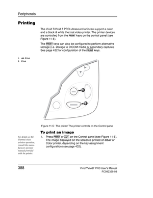 Page 402Peripherals
388Vivid7/Vivid7 PRO Users Manual
FC092326-03
Printing
The Vivid 7/Vivid 7 PRO ultrasound unit can support a color 
and a black & white thermal video printer. The printer devices 
are controlled from the 
PRINT keys on the control panel (see 
Figure 11-5).
The 
PRINT keys can also be configured to perform alternative 
storage (i.e. storage to DICOM media or secondary capture). 
See page 432 for configuration of the 
PRINT keys.
 Figure 11-5: The printer The printer controls on the Control...