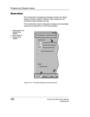 Page 410Presets and System setup
396Vivid7/Vivid7 PRO Users Manual
FC092326-03
Over view
The configuration management package consists of a Setup 
dialogue window divided in different setup categories with 
sublevels (sheets labelled with tab).
The functionality of each configuration category and associated 
sublevels are described on the following pages.
 Figure 12-2: The Setup dialogue window structure
1. Sublevel tabs for the 
selected Setup 
category.
2. Setup categories
3. Selected Setup 
category 