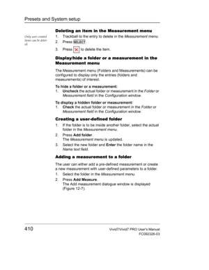 Page 424Presets and System setup
410Vivid7/Vivid7 PRO Users Manual
FC092326-03
Deleting an item in the Measurement menu
Only user created 
items can be delet-
ed.1. Trackball to the entry to delete in the Measurement menu.
2. Press 
SELECT.
3. Press   to delete the item.
Display/hide a folder or a measurement in the 
Measurement menu
The Measurement menu (Folders and Measurements) can be 
configured to display only the entries (folders and 
measurements) of interest.
To hide a folder or a measurement:
1.Uncheck...