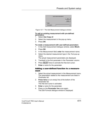 Page 425Presets and System setup
Vivid7/Vivid7 PRO Users Manual411
FC092326-03
 Figure 12-7: The Add Measurement dialogue window
To add an existing measurement with pre-defined 
parameters
1. Select Use Copy of.
2. Select the measurement in the pop-up menu.
3. Press OK.
To create a measurement with user-defined parameters
1. In the Add measurement dialogue window, select Blank.
2. Press OK.
3. In the Measurement field, enter the measurement name.
4. Select the desired measurement type in the Tool pop-up 
menu....