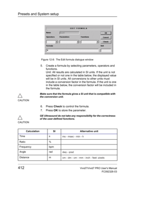 Page 426Presets and System setup
412Vivid7/Vivid7 PRO Users Manual
FC092326-03
 Figure 12-8: The Edit formula dialogue window
5. Create a formula by selecting parameters, operators and 
functions.
Unit: All results are calculated in SI units. If the unit is not 
specified or not one in the table below, the displayed value 
will be in SI units. All conversions to other units must 
include a conversion factor in the formula. If the unit is one 
in the table below, the conversion factor will be included in 
the...