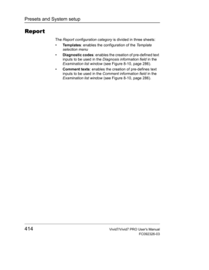 Page 428Presets and System setup
414Vivid7/Vivid7 PRO Users Manual
FC092326-03
Repor t
The Report configuration category is divided in three sheets:
• Te m p l a t e s: enables the configuration of the Te m p l a t e  
selection menu
• Diagnostic codes: enables the creation of pre-defined text 
inputs to be used in the Diagnosis information field in the 
Examination list window (see Figure 8-10, page 286).
• Comment texts: enables the creation of pre-defines text 
inputs to be used in the Comment information...