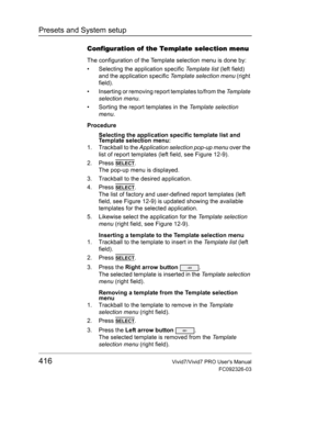 Page 430Presets and System setup
416Vivid7/Vivid7 PRO Users Manual
FC092326-03
Configuration of the Template selection menu
The configuration of the Template selection menu is done by:
•  Selecting the application specific Template list (left field) 
and the application specific Template selection menu (right 
field).
•  Inserting or removing report templates to/from the Te m p l a t e  
selection menu.
•  Sorting the report templates in the Template selection 
menu.
Procedure
Selecting the application specific...
