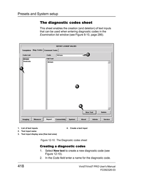 Page 432Presets and System setup
418Vivid7/Vivid7 PRO Users Manual
FC092326-03
The diagnostic codes sheet
This sheet enables the creation (and deletion) of text inputs 
that can be used when entering diagnostic codes in the 
Examination list window (see Figure 8-10, page 286).
 Figure 12-10: The Diagnostic codes sheet
Creating a diagnostic codes
1. Select New text to create a new diagnostic code (see 
Figure 12-10).
2. In the Code field enter a name for the diagnostic code.
1. List of text inputs
2. Text input...