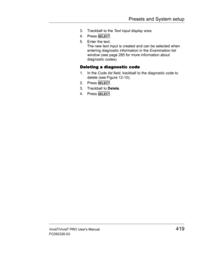 Page 433Presets and System setup
Vivid7/Vivid7 PRO Users Manual419
FC092326-03
3. Trackball to the Text input display area.
4. Press 
SELECT.
5. Enter the text.
The new text input is created and can be selected when 
entering diagnostic information in the Examination list 
window (see page 285 for more information about 
diagnostic codes).
Deleting a diagnostic code
1. In the Code list field, trackball to the diagnostic code to 
delete (see Figure 12-10).
2. Press 
SELECT.
3. Trackball to Delete.
4. Press 
SELECT. 