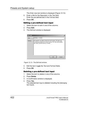 Page 436Presets and System setup
422Vivid7/Vivid7 PRO Users Manual
FC092326-03
The Enter new text window is displayed (Figure 12-12).
5. Enter a title for the Descriptor in the Te x t  f i e l d.
Enter the pre-defined text in the Full text field.
6. Press OK.
Editing a pre-defined text input
1. Select the term to edit in one of the columns.
2. Press Edit.
3. The Edit text window is displayed.
 Figure 12-13: The Edit text window
4. Edit the text in both the Te x t and Full text fields.
5. Press OK.
Deleting a...