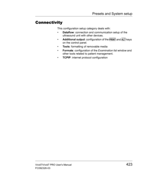 Page 437Presets and System setup
Vivid7/Vivid7 PRO Users Manual423
FC092326-03
Connectivity
This configuration setup category deals with: 
• Dataflow: connection and communication setup of the 
ultrasound unit with other devices.
• Additional output: configuration of the 
PRINT and ALT keys 
on the control panel.
• Tools: formatting of removable media
• Formats: configuration of the Examination list window and 
other tools related to patient management.
• TCPIP: internet protocol configuration 