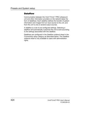 Page 438Presets and System setup
424Vivid7/Vivid7 PRO Users Manual
FC092326-03
Dataflow
Communication between the Vivid 7/Vivid 7 PRO ultrasound 
unit and other information providers on the network takes the 
form of dataflows. Each dataflow defines the transfer of patient 
information and images from an input source to the unit, and 
from the unit to one or several output sources.
A dataflow is a set of pre-configured settings. Selecting a 
dataflow will automatically customize the unit to work according 
to...