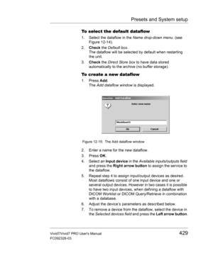 Page 443Presets and System setup
Vivid7/Vivid7 PRO Users Manual429
FC092326-03
To select the default dataflow
1. Select the dataflow in the Name drop-down menu. (see 
Figure 12-14).
2.Check the Default box.
The dataflow will be selected by default when restarting 
the unit.
3.Check the Direct Store box to have data stored 
automatically to the archive (no buffer storage).
To create a new dataflow
1. Press Add.
The Add dataflow window is displayed.
 Figure 12-15: The Add dataflow window
2. Enter a name for the...