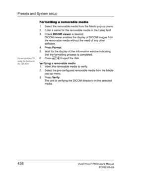 Page 450Presets and System setup
436Vivid7/Vivid7 PRO Users Manual
FC092326-03
Formatting a removable media
1. Select the removable media from the Media pop-up menu.
2. Enter a name for the removable media in the Label field.
3. Check DICOM viewer is desired.
DICOM viewer enables the display of DICOM images from 
the removable media without the need of any other 
software.
4. Press Format.
5. Wait for the display of the Information window indicating 
that the formatting process is completed.
Do not eject the CD...