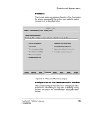 Page 451Presets and System setup
Vivid7/Vivid7 PRO Users Manual437
FC092326-03
For mats
The Formats sublevel enables configuration of the Examination 
list window (see page 284) and other tools related to patient 
management, as described below.
 Figure 12-18: The sublevel Formats (example)
Configuration of the Examination list window
The user can configure the examination list displayed in the 
Examination list window (see page 284) by deleting, adding 
columns and change the information type displayed in each...