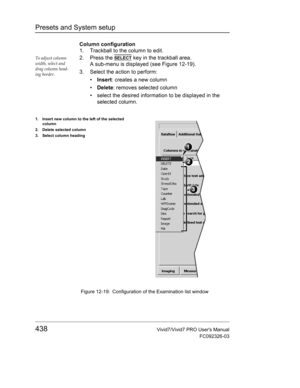 Page 452Presets and System setup
438Vivid7/Vivid7 PRO Users Manual
FC092326-03
Column configuration
1. Trackball to the column to edit.
To adjust column 
width, select and 
drag column head-
ing border.2. Press the SELECT key in the trackball area.
A sub-menu is displayed (see Figure 12-19).
3. Select the action to perform:
• Insert: creates a new column
• Delete: removes selected column
•  select the desired information to be displayed in the 
selected column.
 Figure 12-19: Configuration of the Examination...