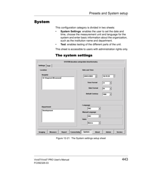 Page 457Presets and System setup
Vivid7/Vivid7 PRO Users Manual443
FC092326-03
System
This configuration category is divided in two sheets:
• System Settings: enables the user to set the date and 
time, choose the measurement unit and language for the 
system and enter basic information about the organization, 
such as the institution name and department.
• Test: enables testing of the different parts of the unit.
This sheet is accessible to users with administration rights only.
The system settings
 Figure...