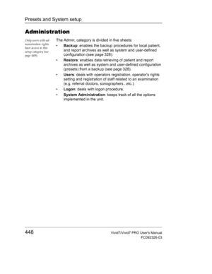 Page 462Presets and System setup
448Vivid7/Vivid7 PRO Users Manual
FC092326-03
Administration
Only users with ad-
ministration rights 
have access to this 
setup category (see 
page 449).The Admin. category is divided in five sheets:
• Backup: enables the backup procedures for local patient, 
and report archives as well as system and user-defined 
configuration (see page 328).
• Restore: enables data retrieving of patient and report 
archives as well as system and user-defined configuration 
(presets) from a...