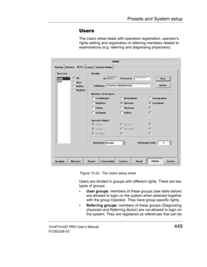 Page 463Presets and System setup
Vivid7/Vivid7 PRO Users Manual449
FC092326-03
Users
The Users sheet deals with operators registration, operators 
rights setting and registration of referring members related to 
examinations (e.g. referring and diagnosing physicians).
 Figure 12-22: The Users setup sheet
Users are divided in groups with different rights. There are two 
types of groups:
• User groups: members of these groups (see table below) 
are allowed to login on the system when selected together 
with the...