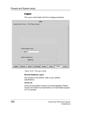 Page 466Presets and System setup
452Vivid7/Vivid7 PRO Users Manual
FC092326-03
Logon
The Log on sheet deals with the on-logging procedure.
 Figure 12-23: The Log on sheet
Remote Database Logon:
Give access to the network, refer to your network 
specifications.
Unlock all:
Unlock all lock patient records in the local database. Patient 
records are locked if an examination is not terminated properly 
or if it is opened. 