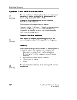 Page 468User maintenance
454Vivid7/Vivid7 PRO Users Manual
FC092326-03
System Care and Maintenance
To ensure that the Vivid 7/Vivid 7 PRO unit constantly operates 
at maximum efficiency we recommend that the following 
procedures be observed as part of the customer’s internal 
routine maintenance program.
Inspecting the system
Monthly
Examine the following on a monthly basis (or whenever there is 
a reason to assume that any issue may have occurred):
•  Connectors on cables, for any mechanical defects
•  Entire...