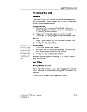 Page 469User maintenance
Vivid7/Vivid7 PRO Users Manual455
FC092326-03
Cleaning the unit
Weekly
The Vivid 7/Vivid 7 PRO ultrasound unit requires weekly care 
and maintenance to function safely and properly. The following 
components should be cleaned:
System cabinet
1. Moisten a soft, non-abrasive folded cloth with a mild, 
general purpose, non-abrasive soap and water solution or 
a general purpose disinfectant.
2. Wipe down the top, front, back and both sides of the 
cabinet. Do not spray any liquid directly...