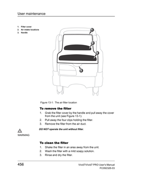 Page 470User maintenance
456Vivid7/Vivid7 PRO Users Manual
FC092326-03
 Figure 13-1: The air filter location
To  r e m ove  t h e  f i l t e r
1. Grab the filter cover by the handle and pull away the cover 
from the unit (see Figure 13-1).
2. Pull away the four clips holding the filter.
3. Remove the filter from the air duct.
To clean the filter
1. Shake the filter in an area away from the unit.
2. Wash the filter with a mild soapy solution.
3. Rinse and dry the filter.
1. Filter cover
2. Air intake locations
3....