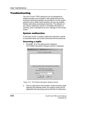 Page 472User maintenance
458Vivid7/Vivid7 PRO Users Manual
FC092326-03
Troubleshooting
The Vivid 7/Vivid 7 PRO ultrasound unit is engineered for 
reliable operation and consistent, high-quality performance. 
Automatic self-testing facilities are provided to monitor system 
operation and to detect faulty operation as soon as possible, 
thereby eliminating unnecessary downtime. The detection of 
any serious malfunction results in immediate interruption of 
scanning, and is indicated by an error message on the...