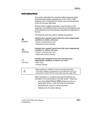 Page 477Safety
Vivid7/Vivid7 PRO Users Manual463
FC092326-03
Introduction
This section describes the important safety measures which 
should be taken before operating the Vivid 7/Vivid 7 PRO 
ultrasound unit. Procedures for simple care and maintenance 
of the unit are also described.
Various levels of safety precautions may be found on the 
equipment, and different levels of severity are identified by one 
of the following icons that precede precautionary statements in 
the text.
The following icons are used to...