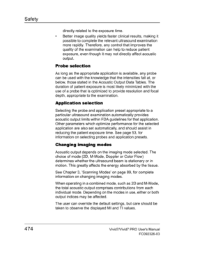 Page 488Safety
474Vivid7/Vivid7 PRO Users Manual
FC092326-03
directly related to the exposure time.
•  Better image quality yields faster clinical results, making it 
possible to complete the relevant ultrasound examination 
more rapidly. Therefore, any control that improves the 
quality of the examination can help to reduce patient 
exposure, even though it may not directly affect acoustic 
output.
Probe selection
As long as the appropriate application is available, any probe 
can be used with the knowledge...