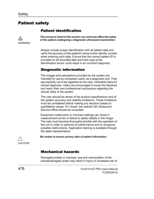 Page 490Safety
476Vivid7/Vivid7 PRO Users Manual
FC092326-03
Patient safety
Patient identification
Always include proper identification with all patient data and 
verify the accuracy of the patients name and/or identity number 
when entering such data. Ensure that the correct patient ID is 
provided on all recorded data and hard copy prints. 
Identification errors could result in an incorrect diagnosis.
Diagnostic infor mation
The images and calculations provided by the system are 
intended for use by competent...