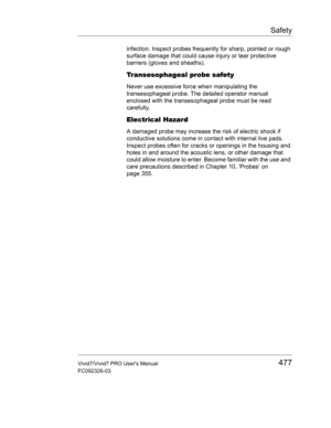 Page 491Safety
Vivid7/Vivid7 PRO Users Manual477
FC092326-03
infection. Inspect probes frequently for sharp, pointed or rough 
surface damage that could cause injury or tear protective 
barriers (gloves and sheaths).
Transesophageal probe safety 
Never use excessive force when manipulating the 
transesophageal probe. The detailed operator manual 
enclosed with the transesophageal probe must be read 
carefully.
Electrical Hazard 
A damaged probe may increase the risk of electric shock if 
conductive solutions...