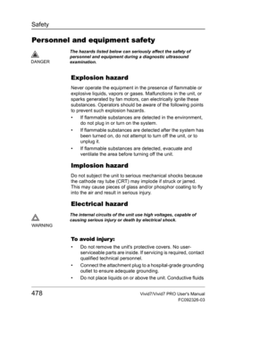 Page 492Safety
478Vivid7/Vivid7 PRO Users Manual
FC092326-03
Personnel and equipment safety
Explosion hazard
Never operate the equipment in the presence of flammable or 
explosive liquids, vapors or gases. Malfunctions in the unit, or 
sparks generated by fan motors, can electrically ignite these 
substances. Operators should be aware of the following points 
to prevent such explosion hazards.
•  If flammable substances are detected in the environment, 
do not plug in or turn on the system. 
•  If flammable...