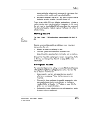 Page 493Safety
Vivid7/Vivid7 PRO Users Manual479
FC092326-03
seeping into the active circuit components may cause short 
circuiting, which could result in an electrical fire. 
•  An electrical hazard may exist if any light, monitor or visual 
indicator remains on after the unit is turned off.
Fuses blown within 36 hours of being replaced may indicate a 
malfunctioning electrical circuit within the system. In this event, 
the unit must be checked by GE Ultrasound service personnel. 
No attempt should be made to...