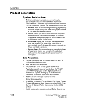 Page 502Appendix
488Vivid7/Vivid7 PRO Users Manual
FC092326-03
Product description
System Architecture
•  TruScan architecture unleashes powerful imaging 
capabilities for the Vivid 7/Vivid 7 PRO. the Vivid 7/
Vivid 7 PRO is a complete digital cardiovascular color flow 
Doppler ultrasound system. The elements of TruScan are:
• Tru D a ta - New 3D Beamforming technology significantly 
improves image quality with breakthrough performance 
in 2D, color and Doppler imaging.
• QScan - Helps you extract more...